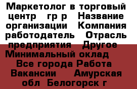 Маркетолог в торговый центр – гр/р › Название организации ­ Компания-работодатель › Отрасль предприятия ­ Другое › Минимальный оклад ­ 1 - Все города Работа » Вакансии   . Амурская обл.,Белогорск г.